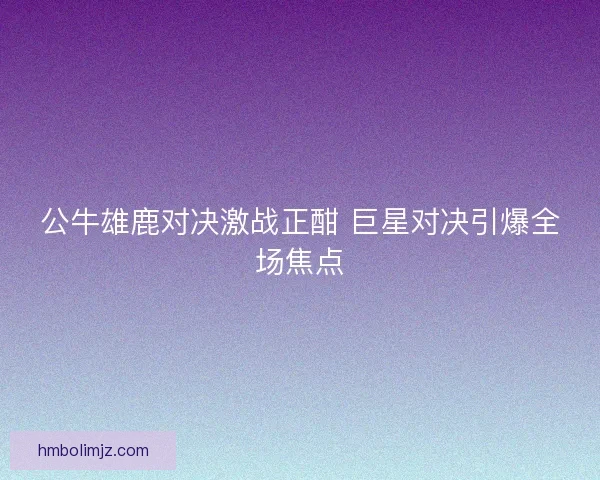 公牛雄鹿对决激战正酣 巨星对决引爆全场焦点