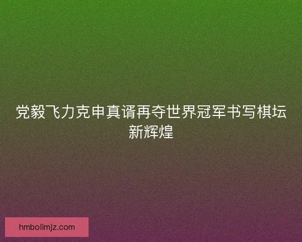 党毅飞力克申真谞再夺世界冠军书写棋坛新辉煌