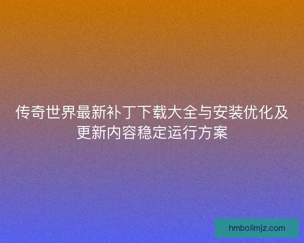 传奇世界最新补丁下载大全与安装优化及更新内容稳定运行方案