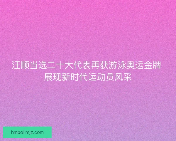 汪顺当选二十大代表再获游泳奥运金牌 展现新时代运动员风采