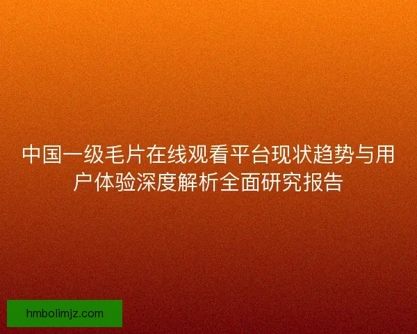 中国一级毛片在线观看平台现状趋势与用户体验深度解析全面研究报告