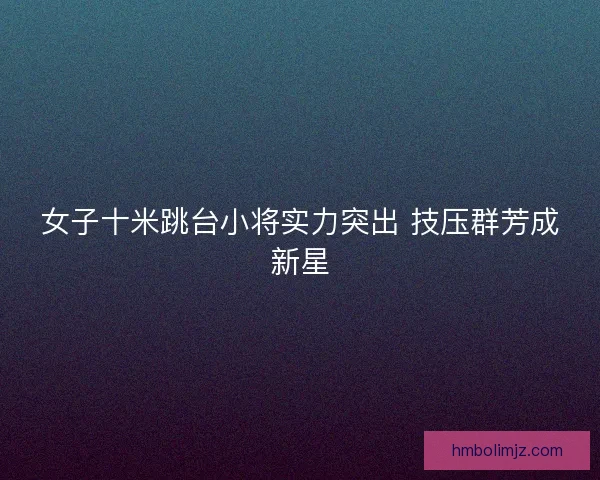 女子十米跳台小将实力突出 技压群芳成新星