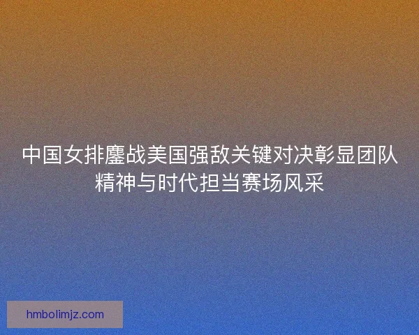 中国女排鏖战美国强敌关键对决彰显团队精神与时代担当赛场风采